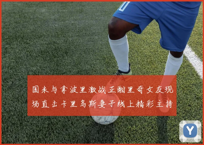 国米与拿波里激战正酣里奇女友现场直击卡里乌斯妻子线上精彩主持