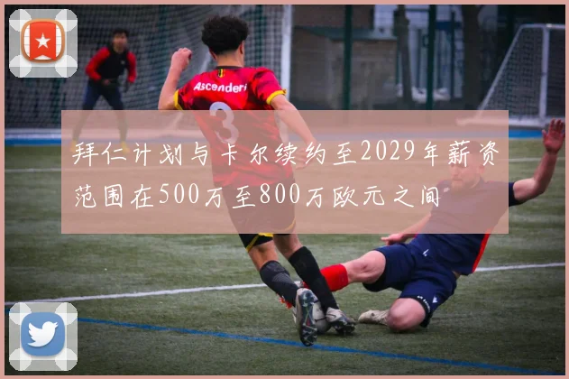 拜仁计划与卡尔续约至2029年薪资范围在500万至800万欧元之间