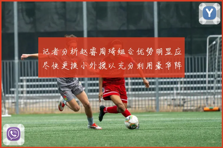 记者分析赵睿周琦组合优势明显应尽快更换小外援以充分利用豪华阵容