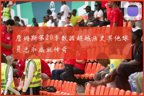 詹姆斯第20季数据超越历史其他球员总和成就传奇
