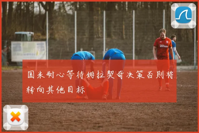 国米耐心等待姆拉契奇决策否则将转向其他目标