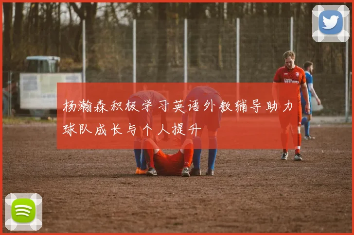 杨瀚森积极学习英语外教辅导助力球队成长与个人提升