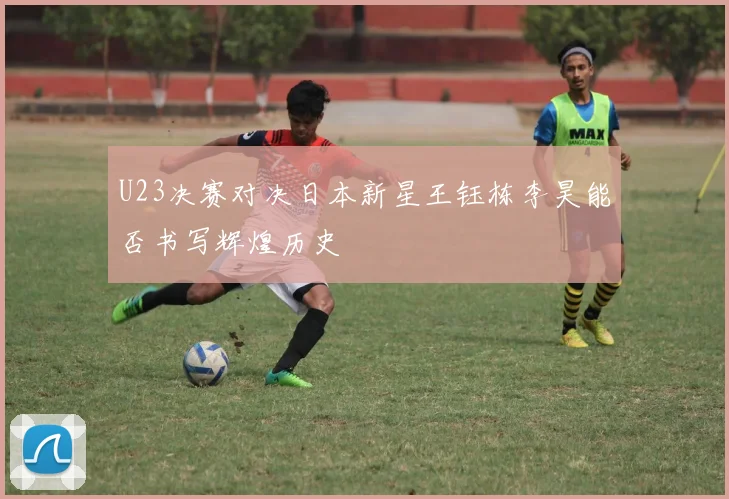 U23决赛对决日本新星王钰栋李昊能否书写辉煌历史