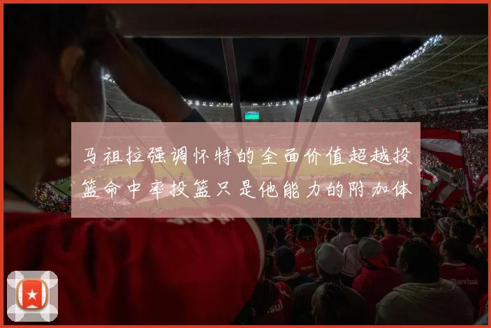 马祖拉强调怀特的全面价值超越投篮命中率投篮只是他能力的附加体现