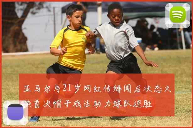 亚马尔与21岁网红传绯闻后状态火热首次帽子戏法助力球队连胜