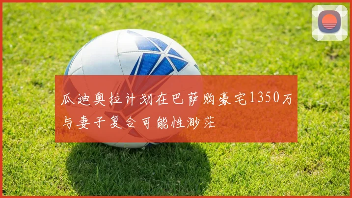 瓜迪奥拉计划在巴萨购豪宅1350万与妻子复合可能性渺茫