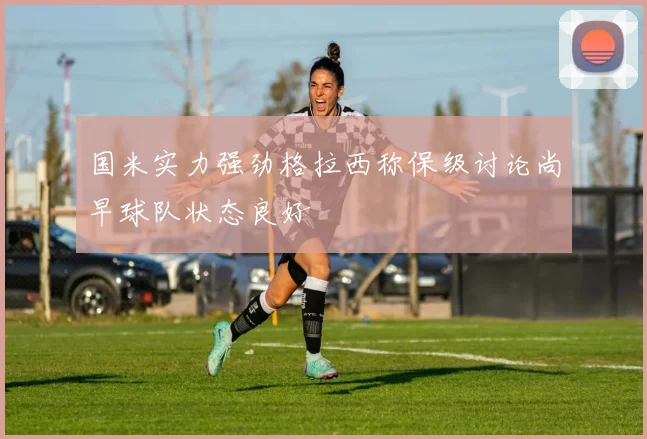 国米实力强劲格拉西称保级讨论尚早球队状态良好
