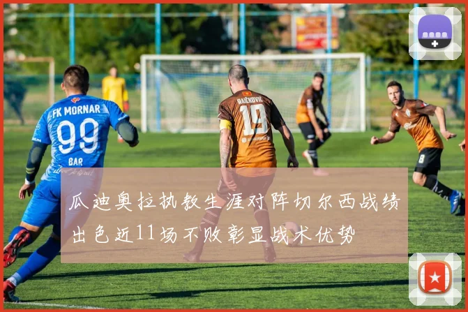 瓜迪奥拉执教生涯对阵切尔西战绩出色近11场不败彰显战术优势