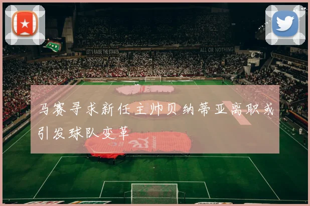 马赛寻求新任主帅贝纳蒂亚离职或引发球队变革