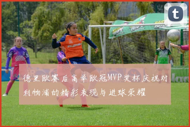 德里欧赛后高举欧冠MVP奖杯庆祝对利物浦的精彩表现与进球荣耀