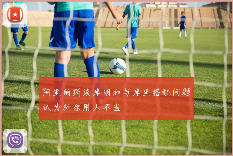 阿里纳斯谈库明加与库里搭配问题认为科尔用人不当