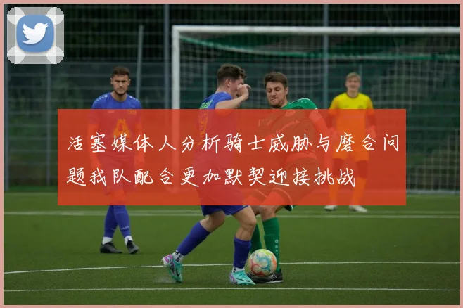 活塞媒体人分析骑士威胁与磨合问题我队配合更加默契迎接挑战