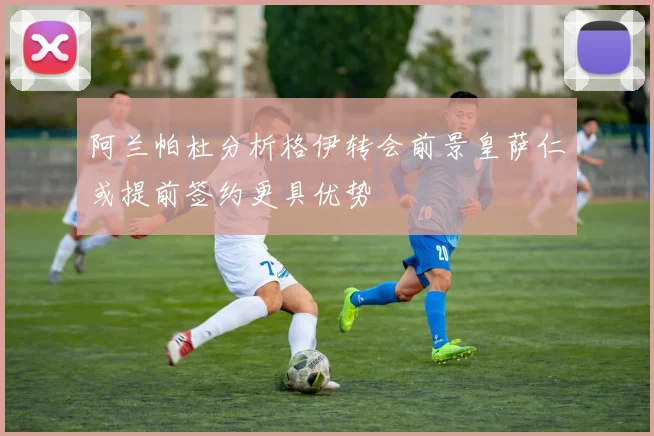 阿兰帕杜分析格伊转会前景皇萨仁或提前签约更具优势