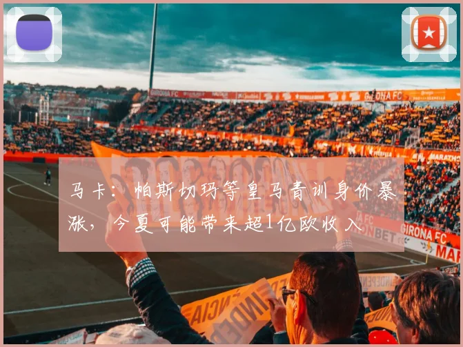 马卡：帕斯切玛等皇马青训身价暴涨，今夏可能带来超1亿欧收入