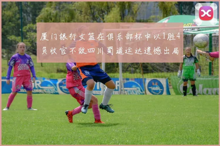 厦门银行女篮在俱乐部杯中以1胜4负收官不敌四川蜀道运达遗憾出局