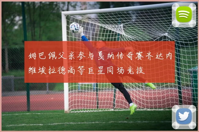 姆巴佩父亲参与戛纳传奇赛齐达内维埃拉德尚等巨星同场竞技