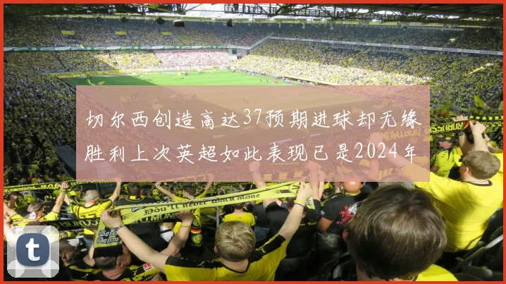 切尔西创造高达37预期进球却无缘胜利上次英超如此表现已是2024年3月