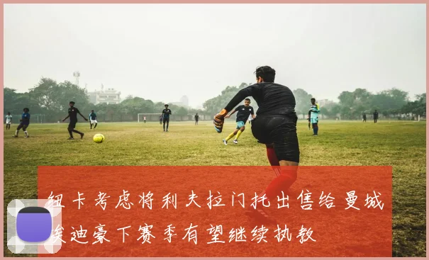 纽卡考虑将利夫拉门托出售给曼城埃迪豪下赛季有望继续执教