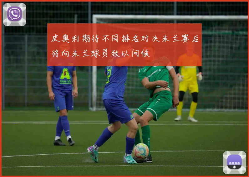 皮奥利期待不同排名对决米兰赛后将向米兰球员致以问候