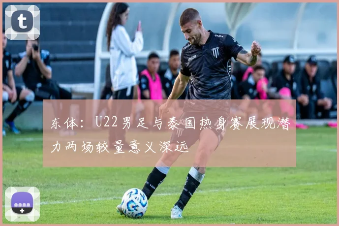 东体：U22男足与泰国热身赛展现潜力两场较量意义深远
