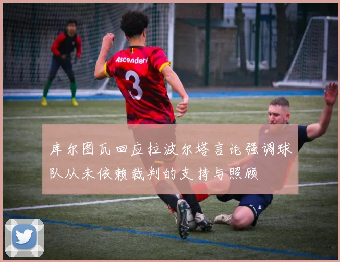 库尔图瓦回应拉波尔塔言论强调球队从未依赖裁判的支持与照顾