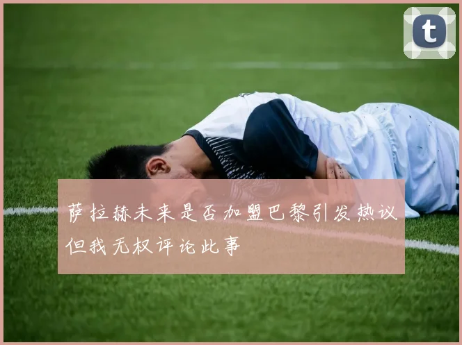 萨拉赫未来是否加盟巴黎引发热议但我无权评论此事