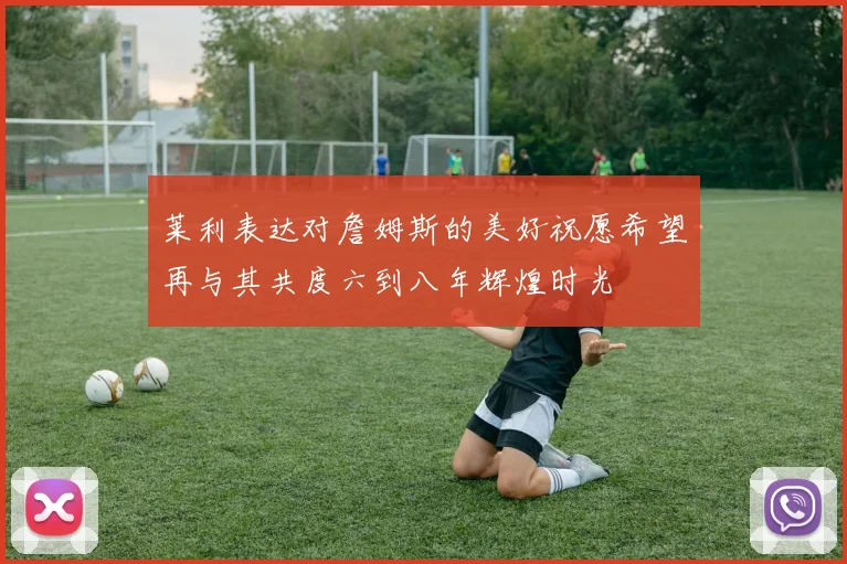 莱利表达对詹姆斯的美好祝愿希望再与其共度六到八年辉煌时光