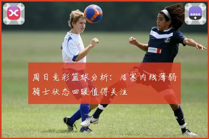 周日竞彩篮球分析：活塞内线薄弱骑士状态回暖值得关注