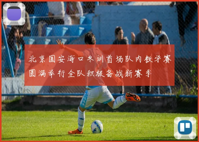 北京国安海口冬训首场队内教学赛圆满举行全队积极备战新赛季