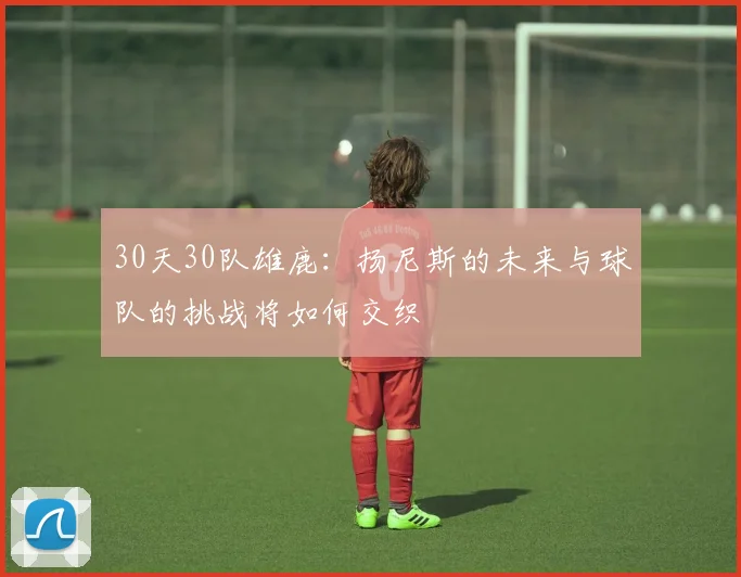 30天30队雄鹿：扬尼斯的未来与球队的挑战将如何交织