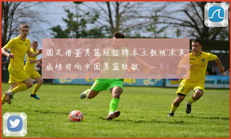 国足借鉴男篮经验聘本土教练未来成绩将向中国男篮致敬