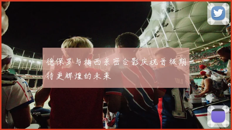 德保罗与梅西亲密合影庆祝晋级期待更辉煌的未来