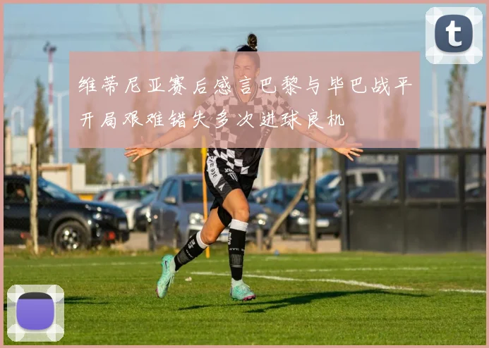 维蒂尼亚赛后感言巴黎与毕巴战平开局艰难错失多次进球良机