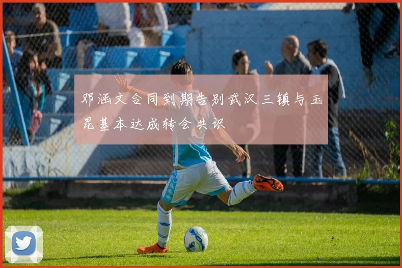 邓涵文合同到期告别武汉三镇与玉昆基本达成转会共识